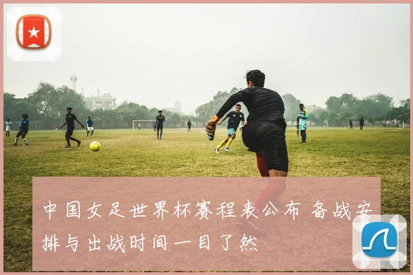 中国女足世界杯赛程表公布 备战安排与出战时间一目了然