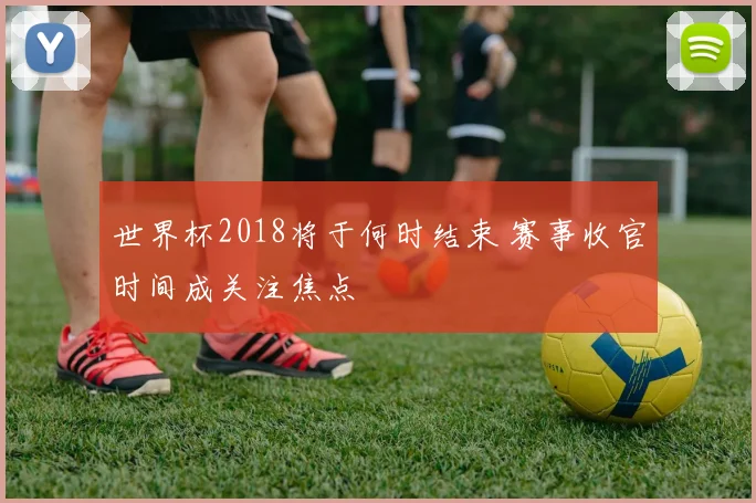 世界杯2018将于何时结束 赛事收官时间成关注焦点