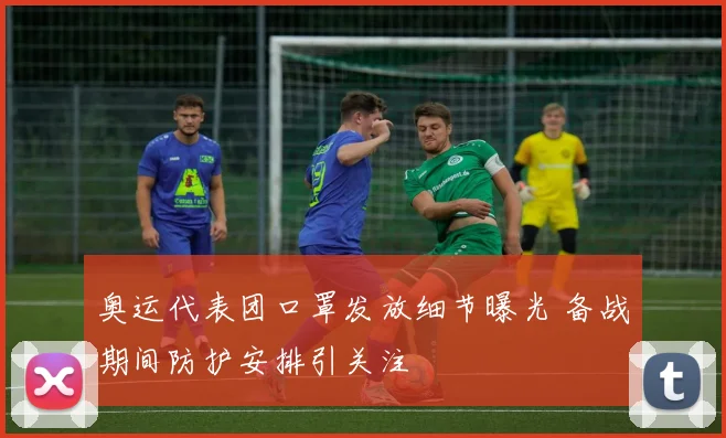 奥运代表团口罩发放细节曝光 备战期间防护安排引关注