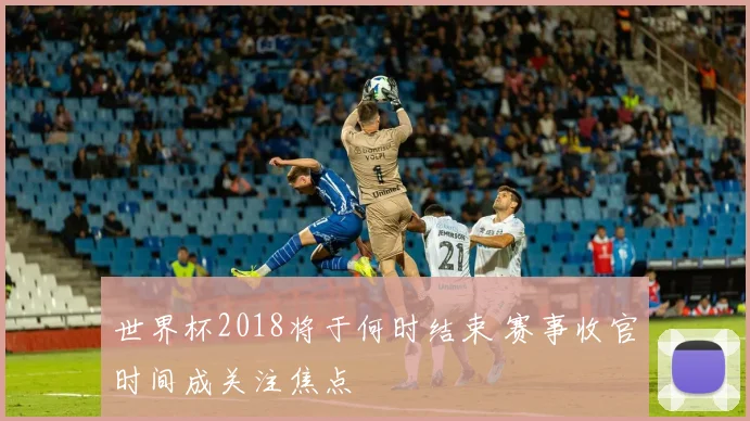 世界杯2018将于何时结束 赛事收官时间成关注焦点
