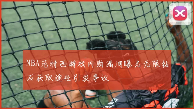 NBA范特西游戏内购漏洞曝光无限钻石获取途径引发争议