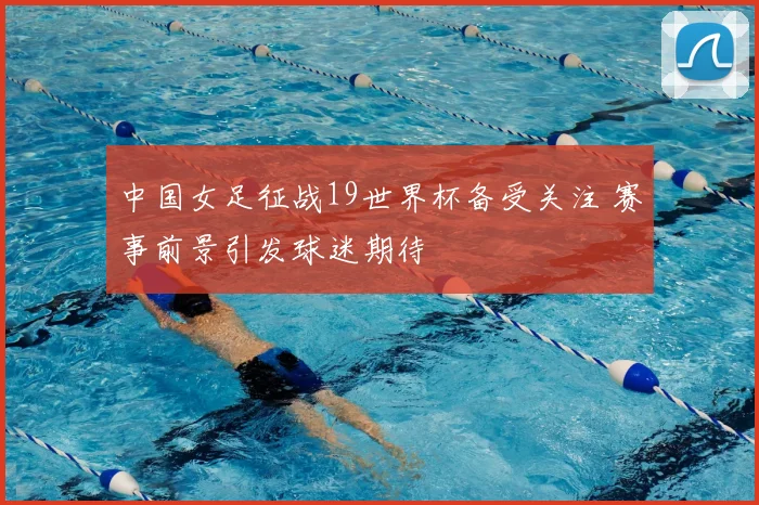中国女足征战19世界杯备受关注 赛事前景引发球迷期待