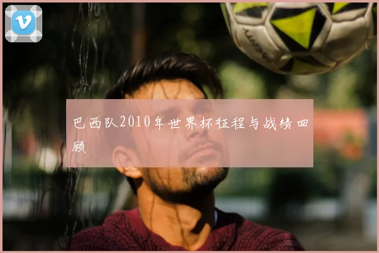 巴西队2010年世界杯征程与战绩回顾