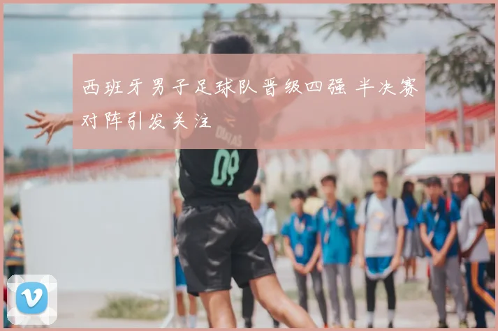 西班牙男子足球队晋级四强 半决赛对阵引发关注
