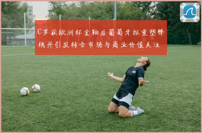 C罗获欧洲杯金靴后葡萄牙拟重塑锋线并引发转会市场与商业价值关注