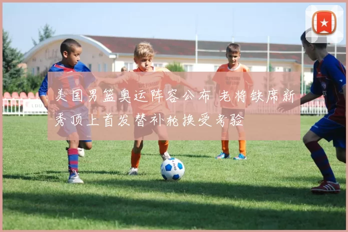 美国男篮奥运阵容公布 老将缺席新秀顶上首发替补轮换受考验