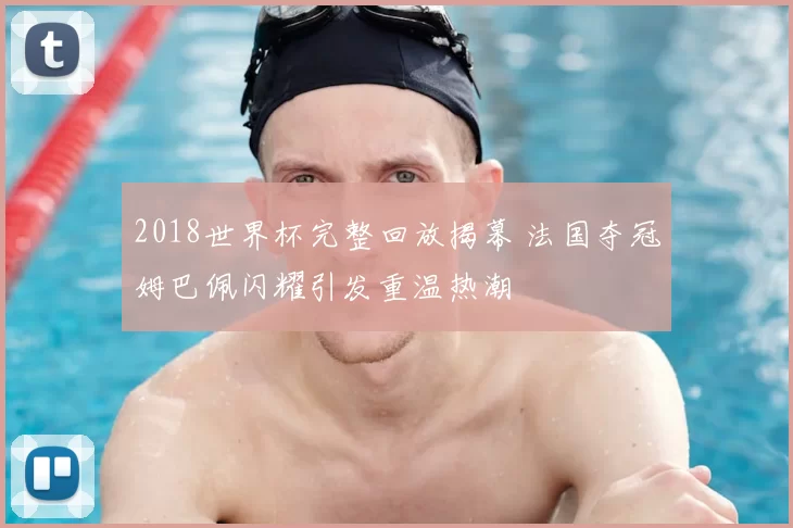 2018世界杯完整回放揭幕 法国夺冠姆巴佩闪耀引发重温热潮