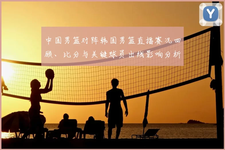 中国男篮对阵韩国男篮直播赛况回顾、比分与关键球员出线影响分析