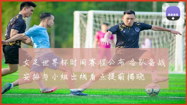 女足世界杯时间赛程公布 各队备战安排与小组出线看点提前揭晓