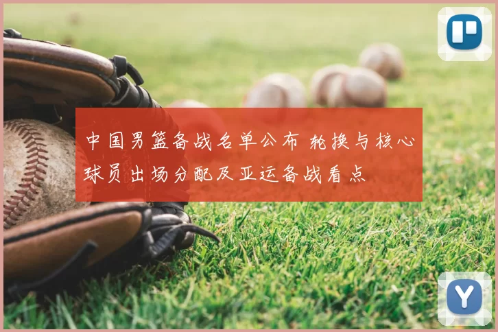 中国男篮备战名单公布 轮换与核心球员出场分配及亚运备战看点