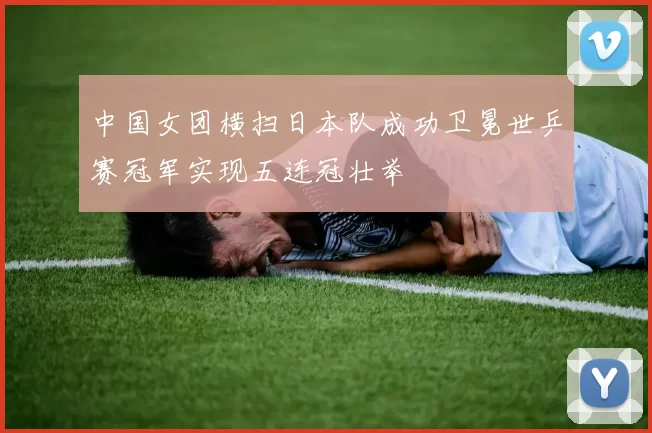 中国女团横扫日本队成功卫冕世乒赛冠军实现五连冠壮举