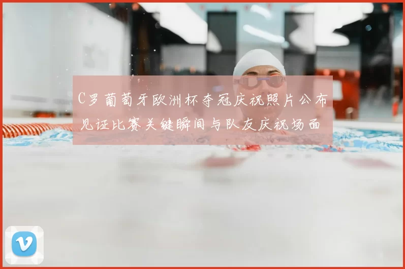 C罗葡萄牙欧洲杯夺冠庆祝照片公布见证比赛关键瞬间与队友庆祝场面