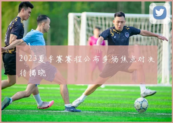 2023夏季赛赛程公布多场焦点对决待揭晓
