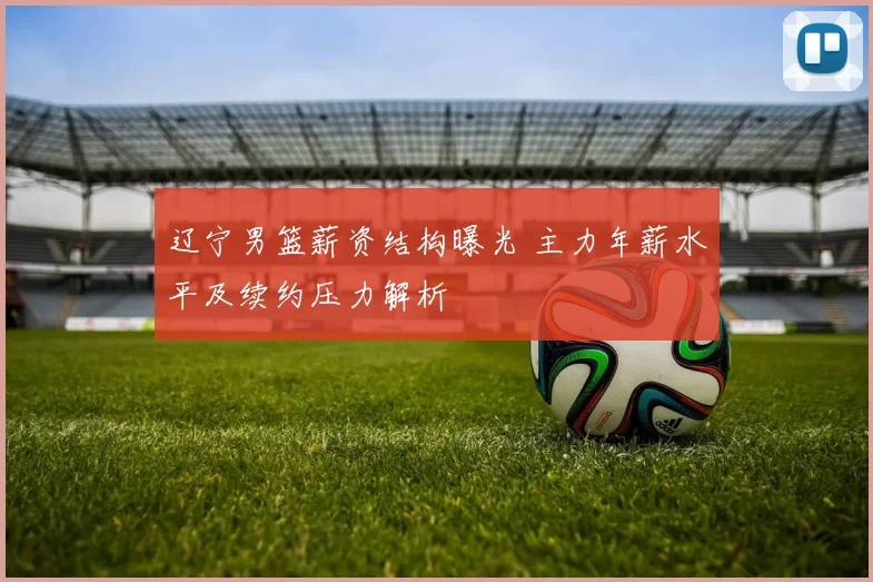 辽宁男篮薪资结构曝光 主力年薪水平及续约压力解析