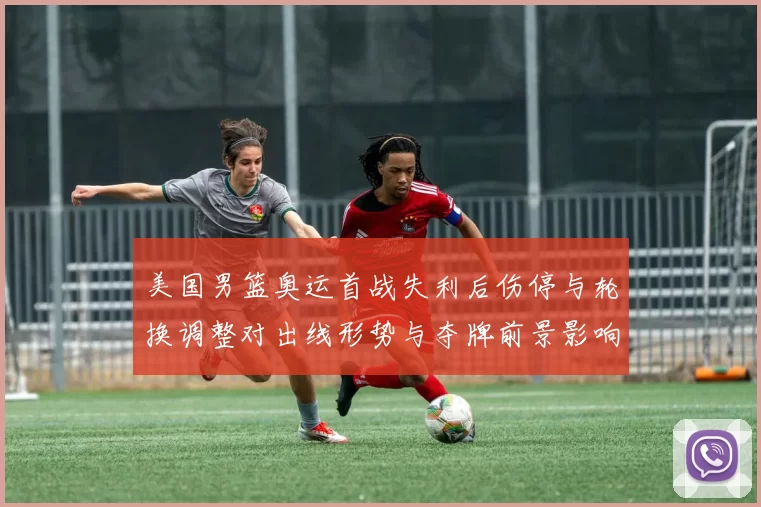 美国男篮奥运首战失利后伤停与轮换调整对出线形势与夺牌前景影响