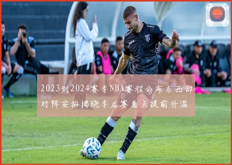 2023到2024赛季NBA赛程公布东西部对阵安排揭晓季后赛看点提前升温