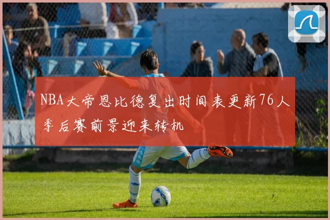 NBA大帝恩比德复出时间表更新76人季后赛前景迎来转机