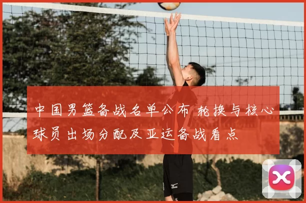 中国男篮备战名单公布 轮换与核心球员出场分配及亚运备战看点