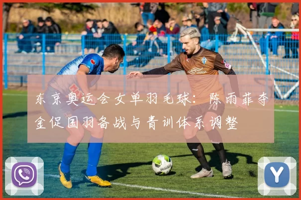 东京奥运会女单羽毛球：陈雨菲夺金促国羽备战与青训体系调整