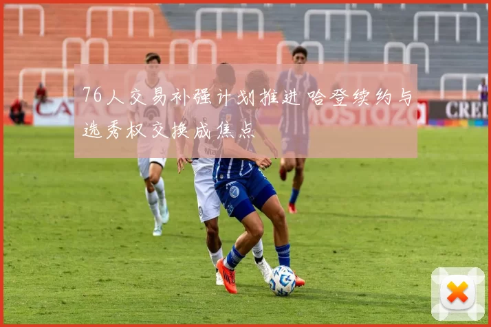 76人交易补强计划推进 哈登续约与选秀权交换成焦点