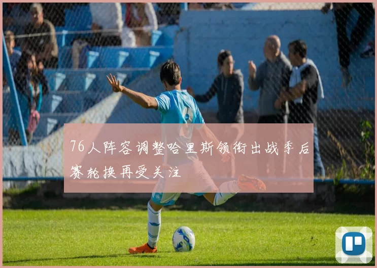 76人阵容调整哈里斯领衔出战季后赛轮换再受关注