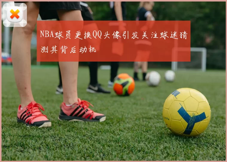 NBA球员更换QQ头像引发关注球迷猜测其背后动机
