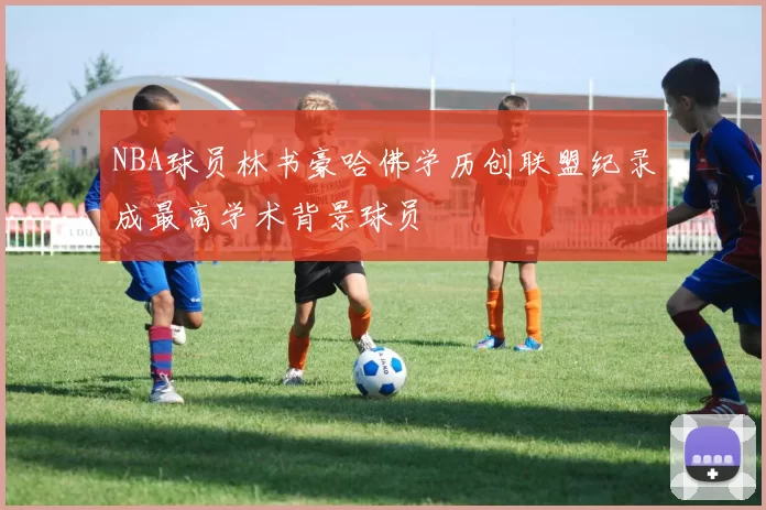 NBA球员林书豪哈佛学历创联盟纪录成最高学术背景球员