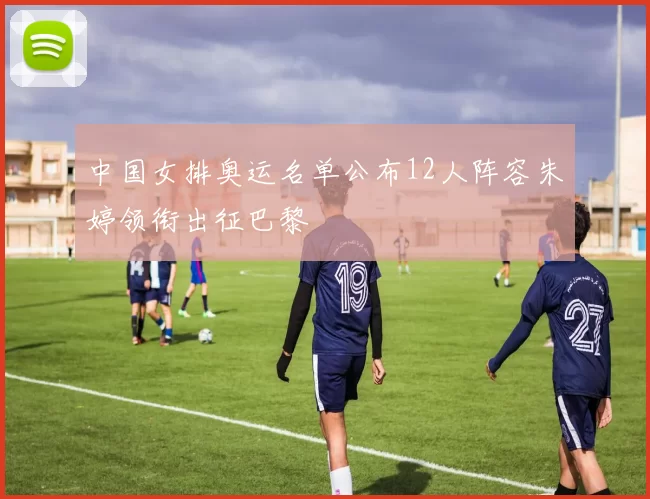 中国女排奥运名单公布12人阵容朱婷领衔出征巴黎