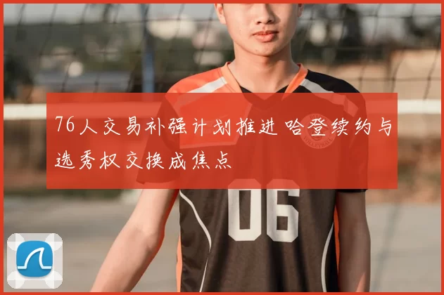 76人交易补强计划推进 哈登续约与选秀权交换成焦点