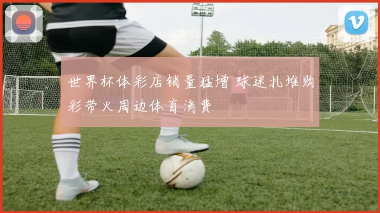 世界杯体彩店销量猛增 球迷扎堆购彩带火周边体育消费