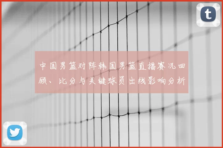 中国男篮对阵韩国男篮直播赛况回顾、比分与关键球员出线影响分析