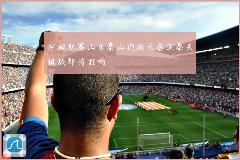 中超联赛山东泰山迎战长春亚泰关键战即将打响