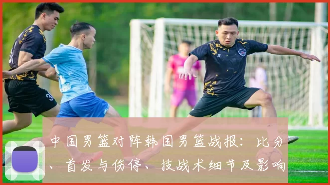 中国男篮对阵韩国男篮战报：比分、首发与伤停、技战术细节及影响