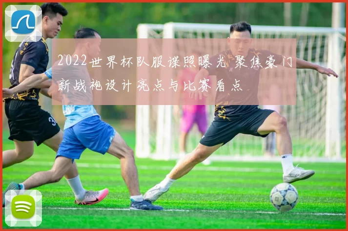 2022世界杯队服谍照曝光 聚焦豪门新战袍设计亮点与比赛看点