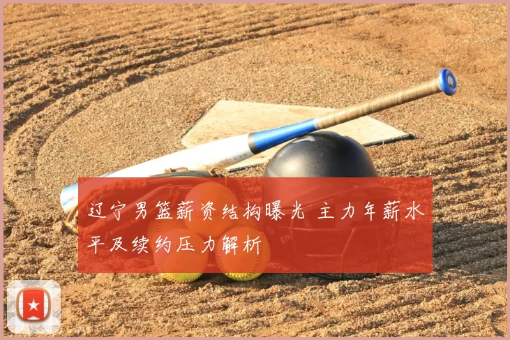 辽宁男篮薪资结构曝光 主力年薪水平及续约压力解析