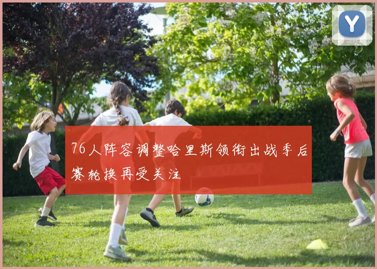 76人阵容调整哈里斯领衔出战季后赛轮换再受关注