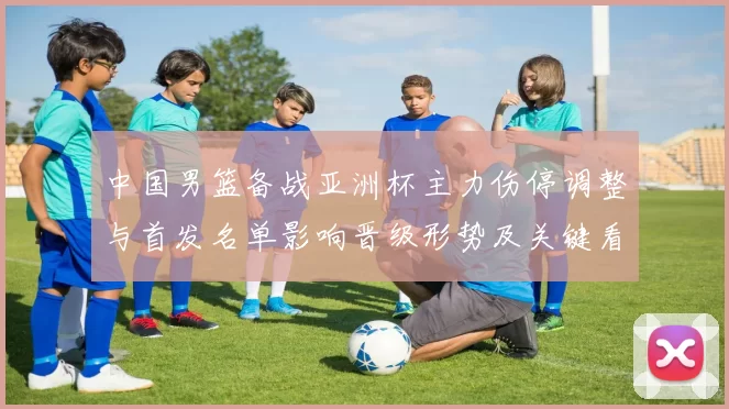 中国男篮备战亚洲杯主力伤停调整与首发名单影响晋级形势及关键看点