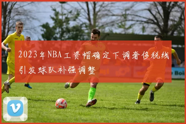 2023年NBA工资帽确定下调奢侈税线引发球队补强调整