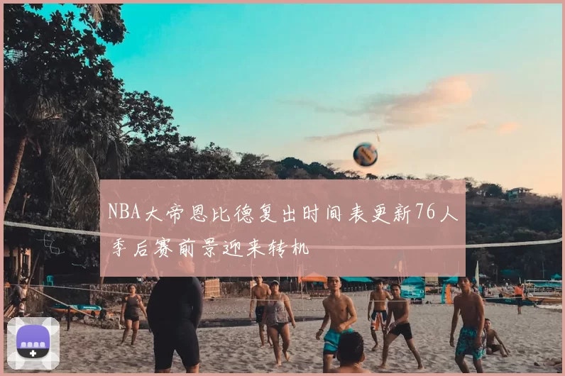 NBA大帝恩比德复出时间表更新76人季后赛前景迎来转机