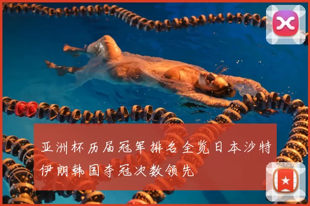 亚洲杯历届冠军排名全览日本沙特伊朗韩国夺冠次数领先