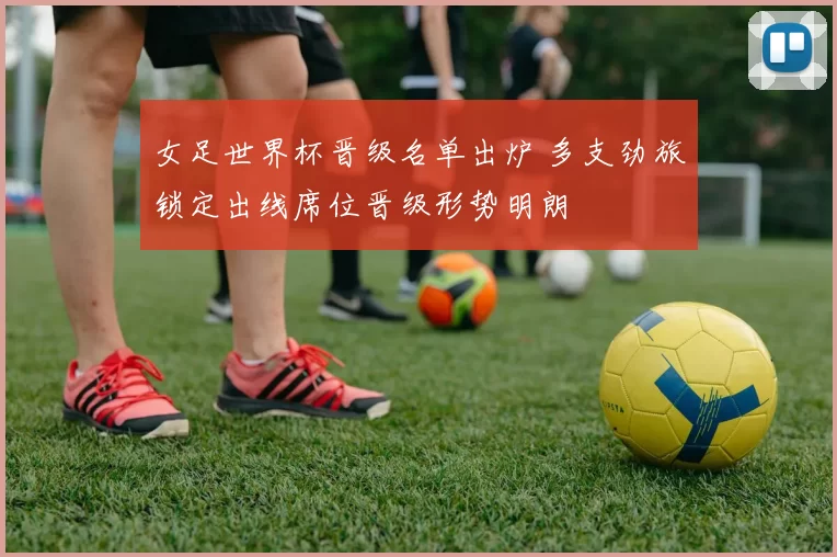 女足世界杯晋级名单出炉 多支劲旅锁定出线席位晋级形势明朗
