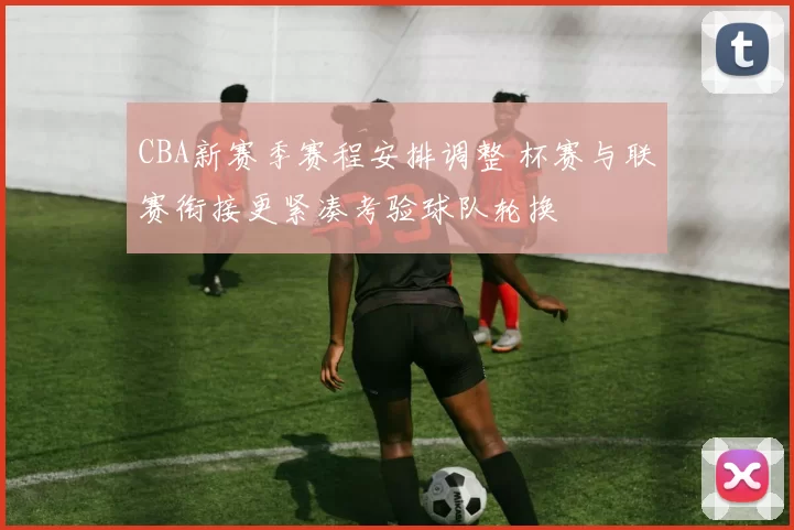 CBA新赛季赛程安排调整 杯赛与联赛衔接更紧凑考验球队轮换